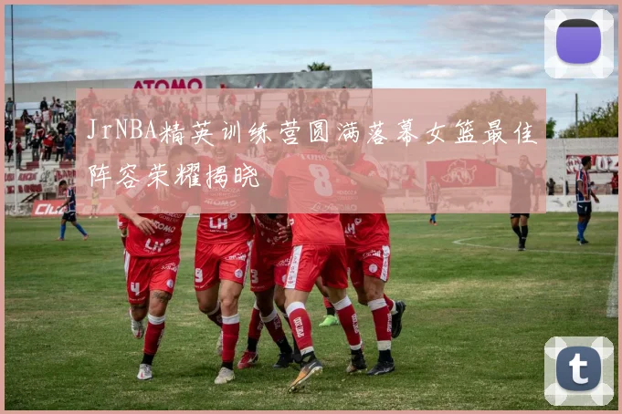 JrNBA精英训练营圆满落幕女篮最佳阵容荣耀揭晓