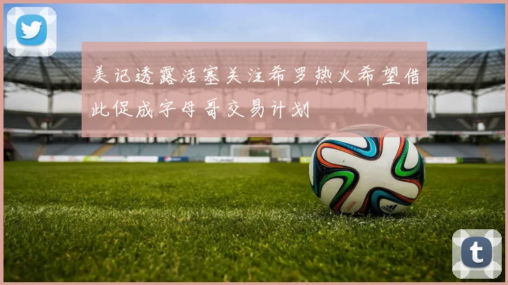 美记透露活塞关注希罗热火希望借此促成字母哥交易计划