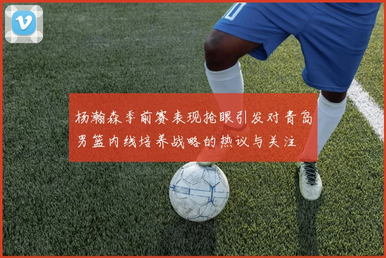 杨瀚森季前赛表现抢眼引发对青岛男篮内线培养战略的热议与关注