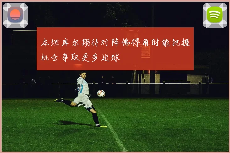 本坦库尔期待对阵佛得角时能把握机会争取更多进球