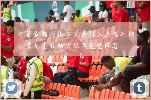 火箭豪赌七换二交易引入杰伦布朗小贾与墨菲助力绿军重塑阵容