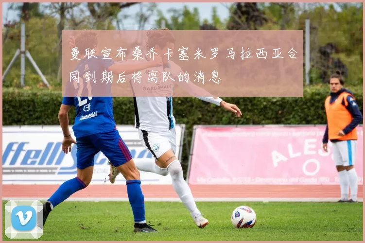 曼联宣布桑乔卡塞米罗马拉西亚合同到期后将离队的消息