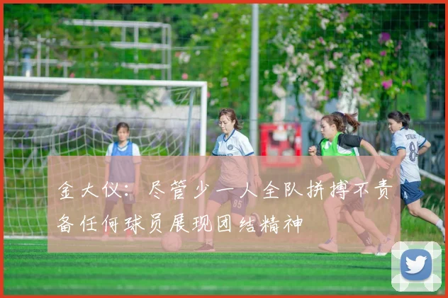 金大仪：尽管少一人全队拼搏不责备任何球员展现团结精神