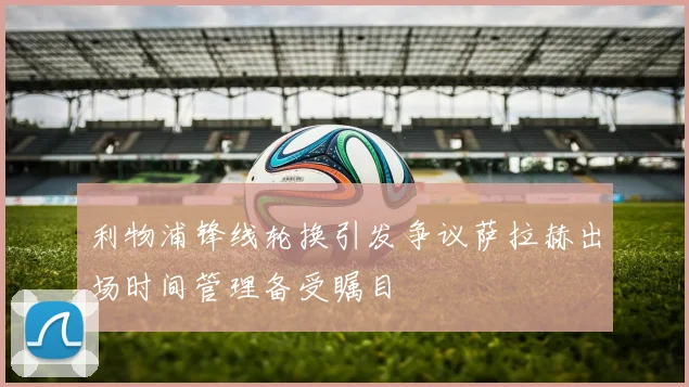 利物浦锋线轮换引发争议萨拉赫出场时间管理备受瞩目