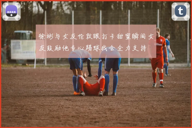 徐彬与女友伦敦眼打卡甜蜜瞬间女友鼓励他专心踢球我会全力支持