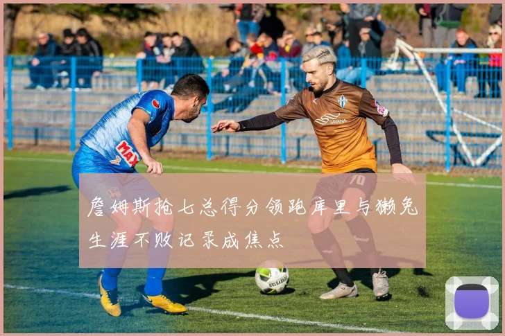 詹姆斯抢七总得分领跑库里与獭兔生涯不败记录成焦点