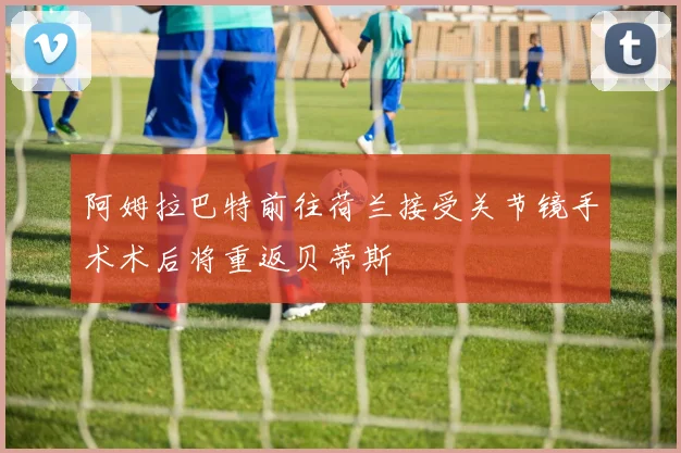 阿姆拉巴特前往荷兰接受关节镜手术术后将重返贝蒂斯