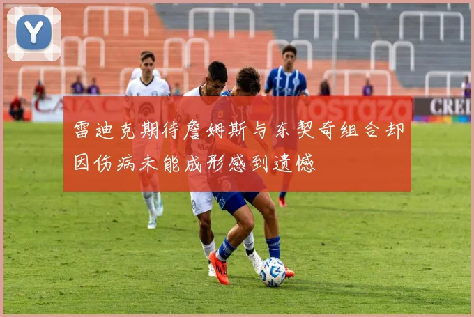 雷迪克期待詹姆斯与东契奇组合却因伤病未能成形感到遗憾