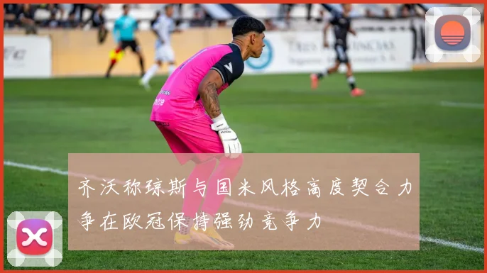 齐沃称琼斯与国米风格高度契合力争在欧冠保持强劲竞争力