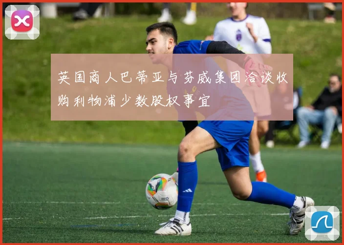 英国商人巴蒂亚与芬威集团洽谈收购利物浦少数股权事宜