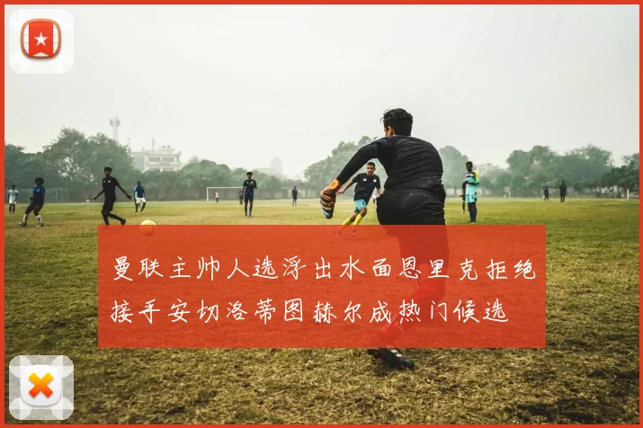 曼联主帅人选浮出水面恩里克拒绝接手安切洛蒂图赫尔成热门候选