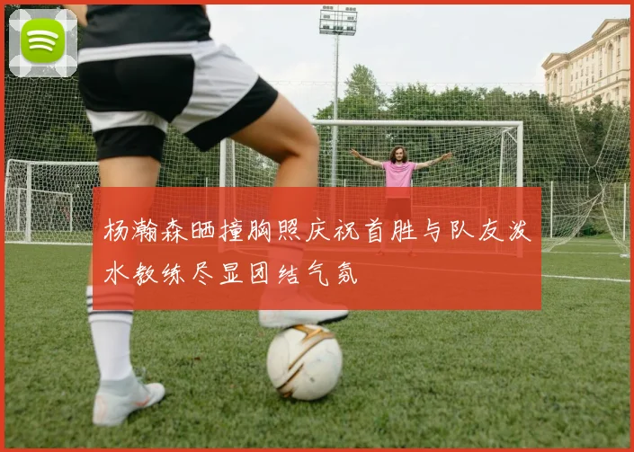 杨瀚森晒撞胸照庆祝首胜与队友泼水教练尽显团结气氛