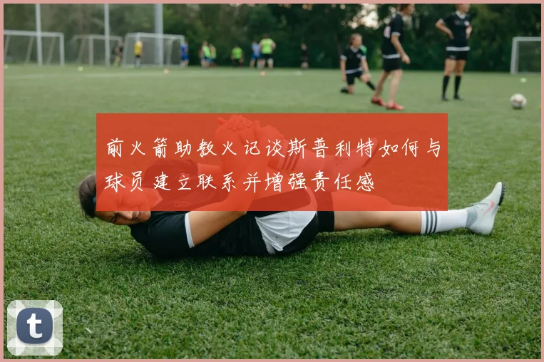 前火箭助教火记谈斯普利特如何与球员建立联系并增强责任感