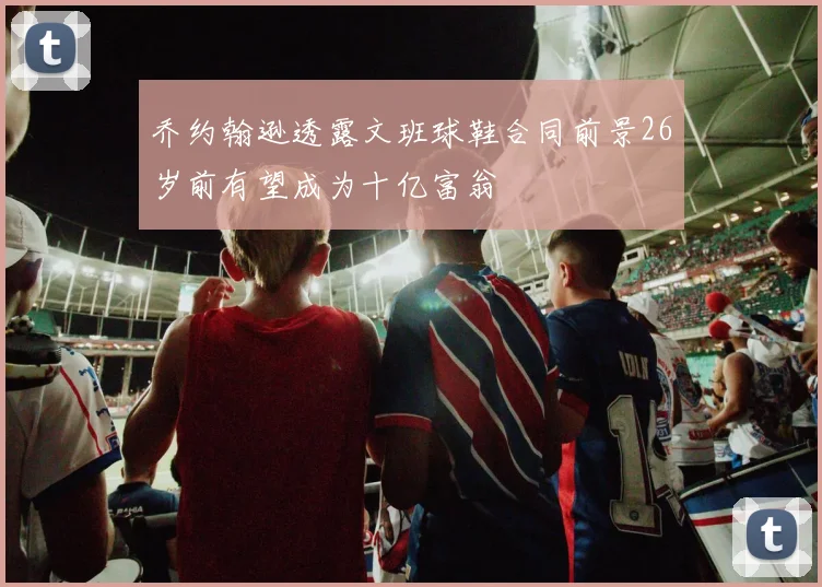 乔约翰逊透露文班球鞋合同前景26岁前有望成为十亿富翁