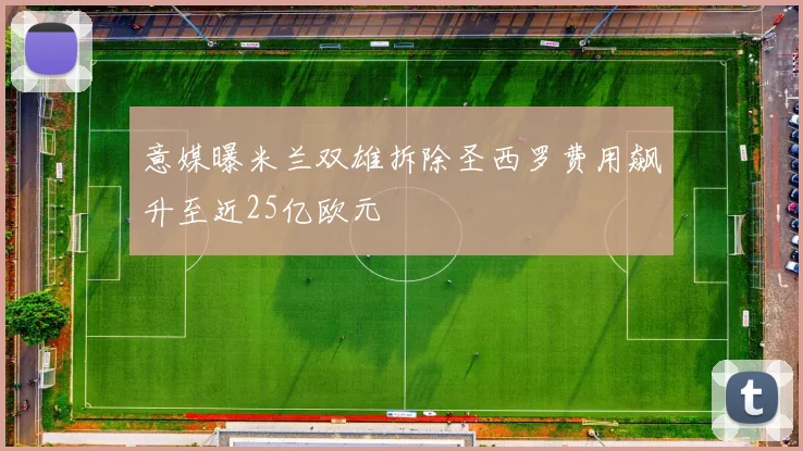 意媒曝米兰双雄拆除圣西罗费用飙升至近25亿欧元
