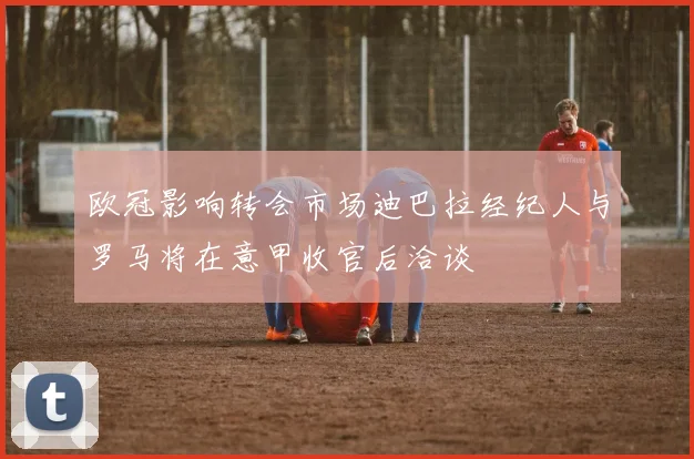 欧冠影响转会市场迪巴拉经纪人与罗马将在意甲收官后洽谈