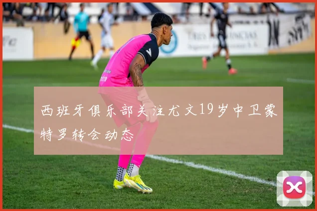 西班牙俱乐部关注尤文19岁中卫蒙特罗转会动态