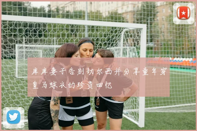库库妻子告别切尔西并分享童年穿皇马球衣的珍贵回忆