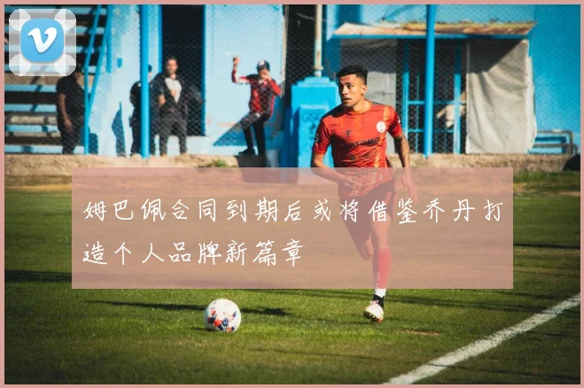 姆巴佩合同到期后或将借鉴乔丹打造个人品牌新篇章
