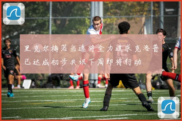 里克尔梅若当选将全力追求克洛普已达成初步共识下周即将行动