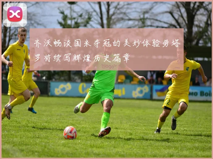 齐沃畅谈国米夺冠的美妙体验劳塔罗将续写辉煌历史篇章