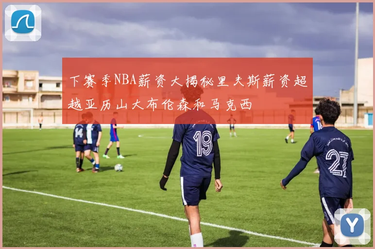 下赛季NBA薪资大揭秘里夫斯薪资超越亚历山大布伦森和马克西