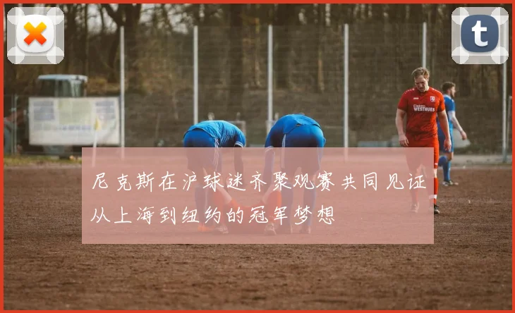 尼克斯在沪球迷齐聚观赛共同见证从上海到纽约的冠军梦想