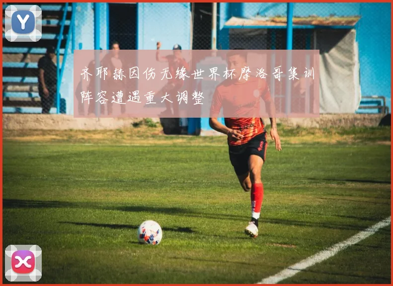 齐耶赫因伤无缘世界杯摩洛哥集训阵容遭遇重大调整